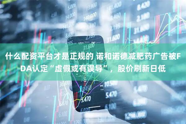 什么配资平台才是正规的 诺和诺德减肥药广告被FDA认定“虚假或有误导”，股价刷新日低