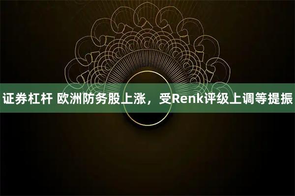 证券杠杆 欧洲防务股上涨，受Renk评级上调等提振