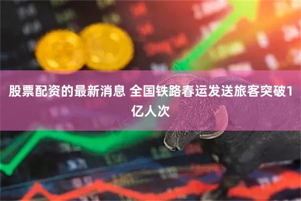 股票配资的最新消息 全国铁路春运发送旅客突破1亿人次