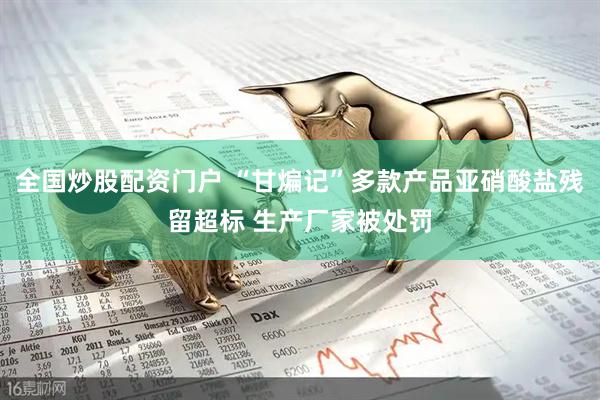全国炒股配资门户 “甘煸记”多款产品亚硝酸盐残留超标 生产厂家被处罚