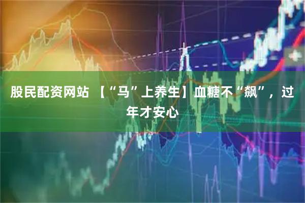股民配资网站 【“马”上养生】血糖不“飙”，过年才安心