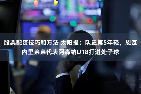 股票配资技巧和方法 太阳报：队史第5年轻，恩瓦内里弟弟代表阿森纳U18打进处子球