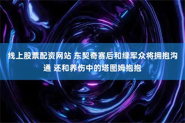 线上股票配资网站 东契奇赛后和绿军众将拥抱沟通 还和养伤中的塔图姆抱抱