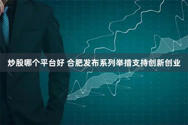 炒股哪个平台好 合肥发布系列举措支持创新创业