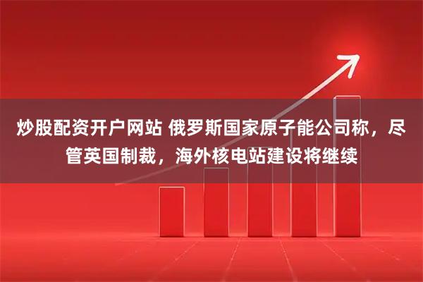炒股配资开户网站 俄罗斯国家原子能公司称，尽管英国制裁，海外核电站建设将继续