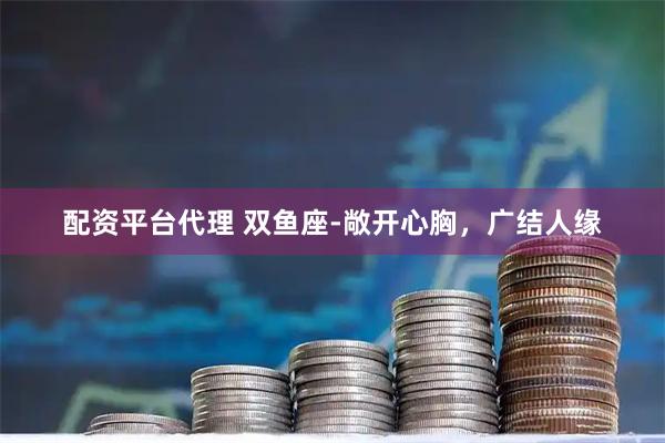 配资平台代理 双鱼座-敞开心胸，广结人缘