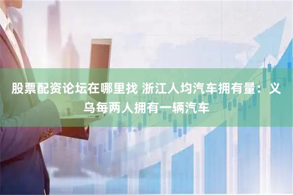 股票配资论坛在哪里找 浙江人均汽车拥有量：义乌每两人拥有一辆汽车