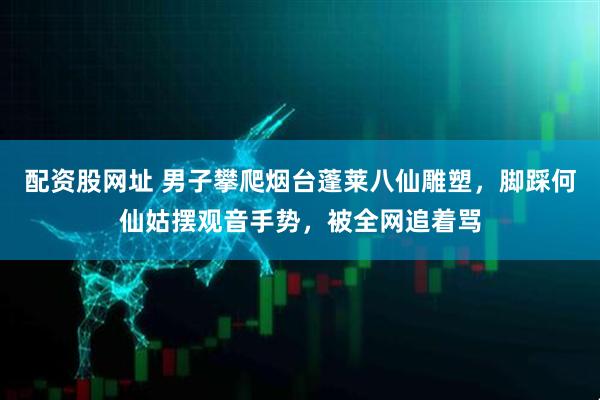 配资股网址 男子攀爬烟台蓬莱八仙雕塑，脚踩何仙姑摆观音手势，被全网追着骂