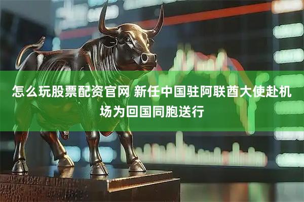 怎么玩股票配资官网 新任中国驻阿联酋大使赴机场为回国同胞送行