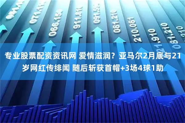 专业股票配资资讯网 爱情滋润？亚马尔2月底与21岁网红传绯闻 随后斩获首帽+3场4球1助