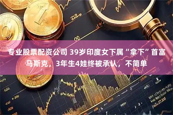 专业股票配资公司 39岁印度女下属“拿下”首富马斯克，3年生4娃终被承认，不简单