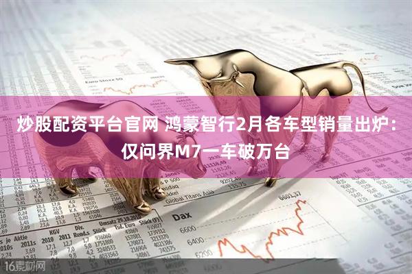 炒股配资平台官网 鸿蒙智行2月各车型销量出炉：仅问界M7一车破万台
