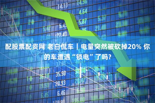 配股票配资网 老白侃车｜电量突然被砍掉20% 你的车遭遇“锁电”了吗?