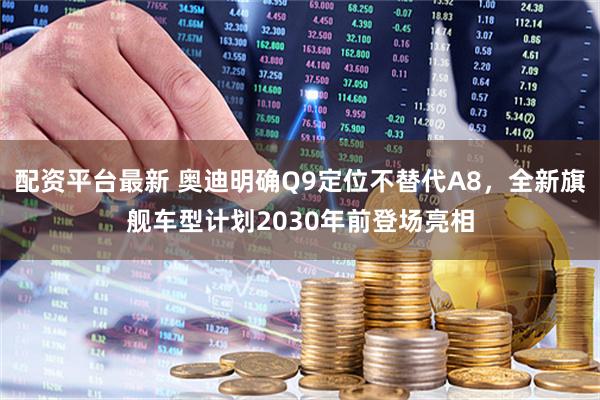 配资平台最新 奥迪明确Q9定位不替代A8，全新旗舰车型计划2030年前登场亮相
