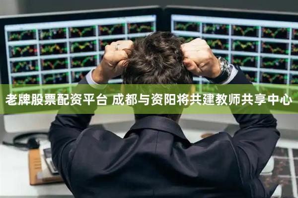 老牌股票配资平台 成都与资阳将共建教师共享中心