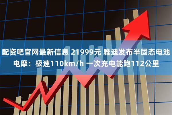 配资吧官网最新信息 21999元 雅迪发布半固态电池电摩：极速110km/h 一次充电能跑112公里