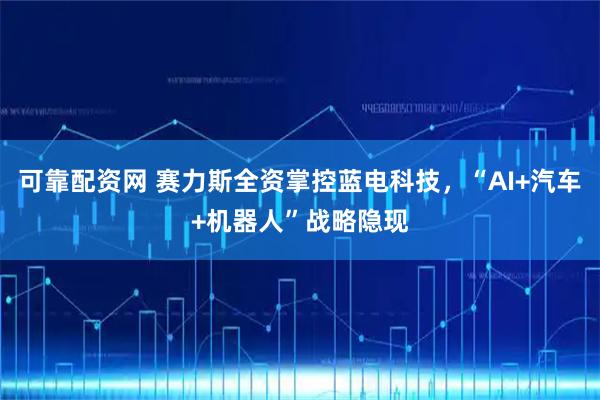 可靠配资网 赛力斯全资掌控蓝电科技，“AI+汽车+机器人”战略隐现