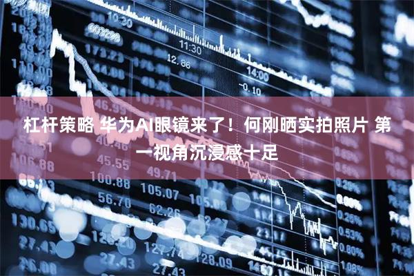 杠杆策略 华为AI眼镜来了！何刚晒实拍照片 第一视角沉浸感十足