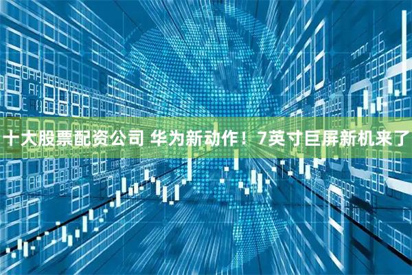 十大股票配资公司 华为新动作！7英寸巨屏新机来了